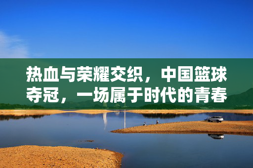热血与荣耀交织，中国篮球夺冠，一场属于时代的青春风暴，中国篮球夺冠，热血荣耀交织的青春风暴