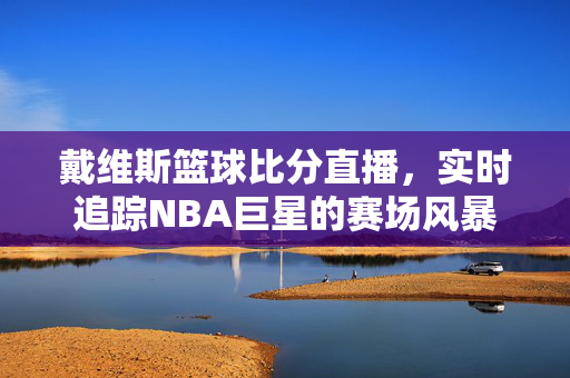 戴维斯篮球比分直播，实时追踪NBA巨星的赛场风暴，戴维斯NBA比分直播，实时追踪巨星赛场风暴