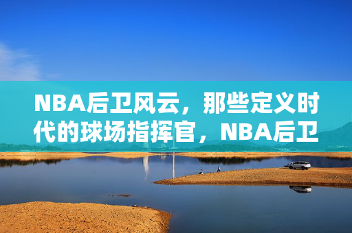 NBA后卫风云，那些定义时代的球场指挥官，NBA后卫风云，定义时代的球场指挥官