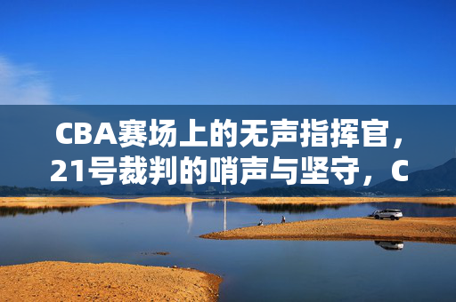 CBA赛场上的无声指挥官，21号裁判的哨声与坚守，CBA赛场无声指挥官，21号裁判的哨声与坚守