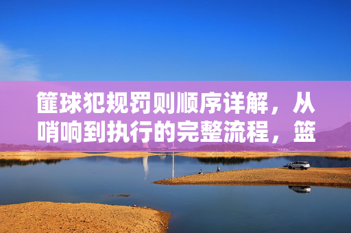 篚球犯规罚则顺序详解,从哨响到执行的完整流程,篮球犯规罚则执行顺序详解,从哨响到执行