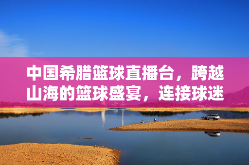 中国希腊篮球直播台，跨越山海的篮球盛宴，连接球迷的激情桥梁，中希篮球直播，跨越山海的球迷激情盛宴