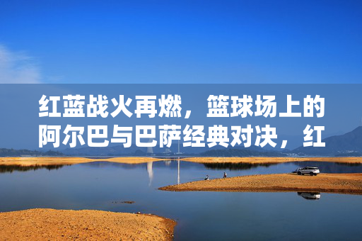 红蓝战火再燃，篮球场上的阿尔巴与巴萨经典对决，红蓝战火再燃，阿尔巴巴萨篮球场经典对决