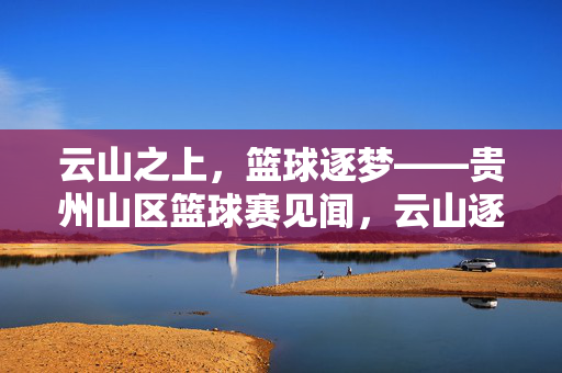 云山之上,篮球逐梦——贵州山区篮球赛见闻,云山逐梦,贵州山区篮球赛