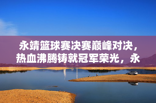 永靖篮球赛决赛巅峰对决，热血沸腾铸就冠军荣光，永靖篮球赛决赛巅峰对决，铸就冠军荣光