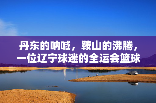 丹东的呐喊，鞍山的沸腾，一位辽宁球迷的全运会篮球热血时刻