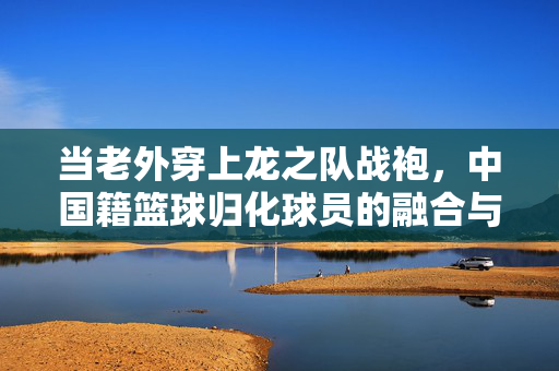 当老外穿上龙之队战袍,中国籍篮球归化球员的融合与担当,穿上龙之队战袍,归化球员的融合与担当