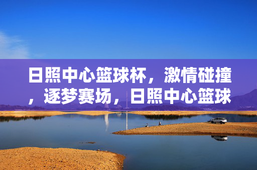 日照中心篮球杯,激情碰撞,逐梦赛场,日照中心篮球杯激情碰撞逐梦赛场