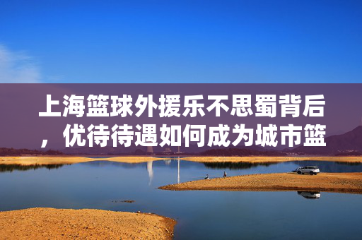 上海篮球外援乐不思蜀背后，优待待遇如何成为城市篮球的强磁场？上海篮球外援乐不思蜀，优待待遇铸就城市篮球强磁场