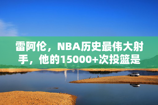 雷阿伦，NBA历史最伟大射手，他的15000+次投篮是极致热爱的注脚，雷阿伦，15000+次投篮，历史最伟大射手的极致热爱注脚