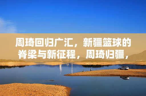 周琦回归广汇，新疆篮球的脊梁与新征程，周琦归疆，新疆篮球脊梁再启新征程