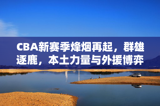 CBA新赛季烽烟再起，群雄逐鹿，本土力量与外援博弈引热议，CBA新赛季烽烟再起，本土力量与外援博弈，群雄逐鹿引热议