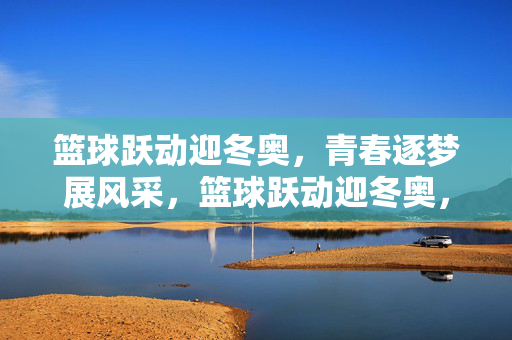 篮球跃动迎冬奥，青春逐梦展风采，篮球跃动迎冬奥，青春逐梦展风采