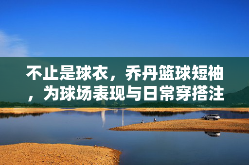 不止是球衣，乔丹篮球短袖，为球场表现与日常穿搭注入飞人基因，乔丹篮球短袖，飞人基因赋能球场与日常