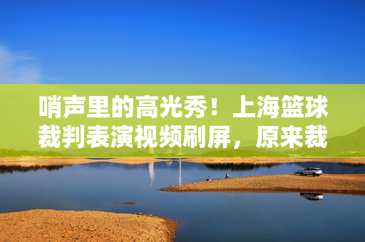 哨声里的高光秀！上海篮球裁判表演视频刷屏，原来裁判也能这么飒！哨声里的高光！上海篮球裁判飒爽表演刷屏