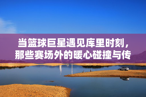 当篮球巨星遇见库里时刻，那些赛场外的暖心碰撞与传奇共鸣，巨星与库里时刻，赛场外的暖心传奇共鸣