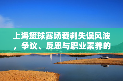 上海篮球赛场裁判失误风波，争议、反思与职业素养的拷问，上海篮球赛场裁判失误风波，争议、反思与职业素养拷问