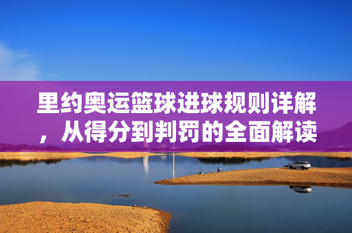 里约奥运篮球进球规则详解，从得分到判罚的全面解读，里约奥运篮球进球规则，得分与判罚全面解读