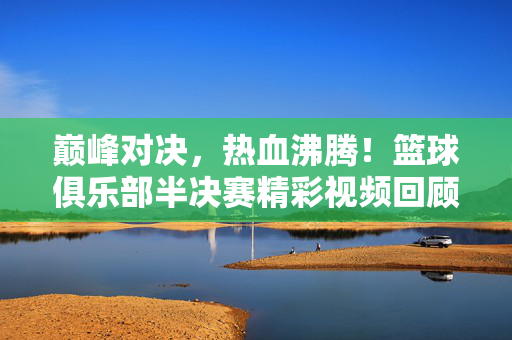 巅峰对决，热血沸腾！篮球俱乐部半决赛精彩视频回顾与深度解析，巅峰对决！篮球俱乐部半决赛热血回顾与深度解析