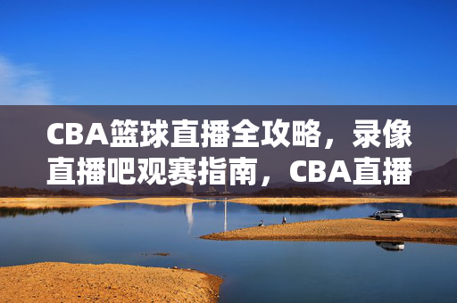 CBA篮球直播全攻略，录像直播吧观赛指南，CBA直播全攻略，录像直播吧观赛指南