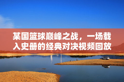 某国篮球巅峰之战，一场载入史册的经典对决视频回放，某国篮球巅峰之战，载入史册经典对决回放