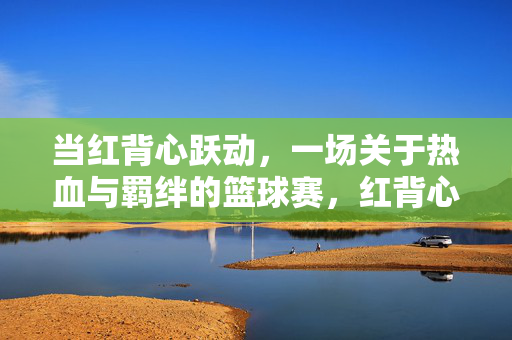 当红背心跃动,一场关于热血与羁绊的篮球赛,红背心跃动,热血羁绊篮球赛