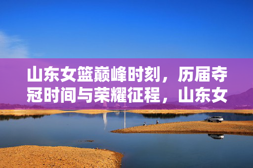 山东女篮巅峰时刻，历届夺冠时间与荣耀征程，山东女篮巅峰时刻，历届夺冠时间与荣耀征程