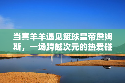 当喜羊羊遇见篮球皇帝詹姆斯，一场跨越次元的热爱碰撞，喜羊羊与詹姆斯，跨越次元的热爱碰撞
