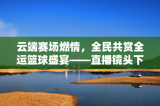 云端赛场燃情，全民共赏全运篮球盛宴——直播镜头下的篮球魅力，云端直播燃情，全民共赏全运篮球魅力