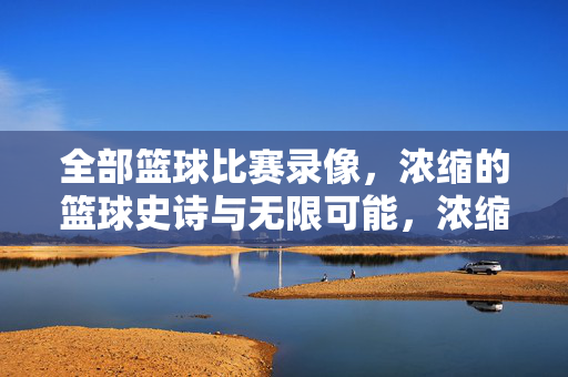 全部篮球比赛录像，浓缩的篮球史诗与无限可能，浓缩篮球史诗，全部录像的无限可能