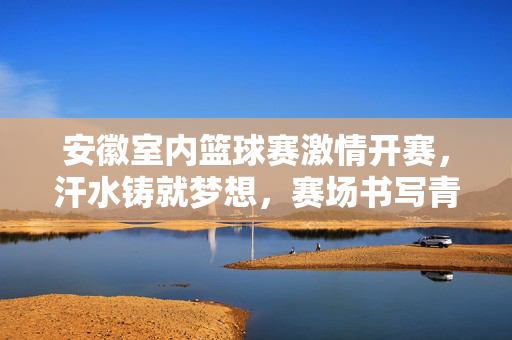 安徽室内篮球赛激情开赛，汗水铸就梦想，赛场书写青春，安徽室内篮球赛，汗水铸梦青春燃
