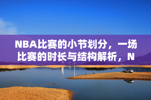NBA比赛的小节划分，一场比赛的时长与结构解析，NBA比赛小节划分、时长与结构解析