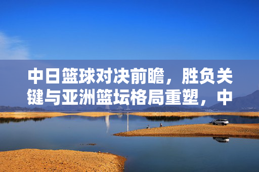 中日篮球对决前瞻，胜负关键与亚洲篮坛格局重塑，中日篮球对决前瞻，胜负关键与亚洲篮坛格局重塑