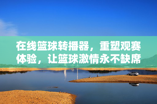 在线篮球转播器，重塑观赛体验，让篮球激情永不缺席，在线篮球转播器，重塑观赛体验，篮球激情永不缺席