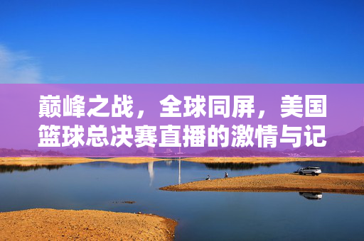 巅峰之战，全球同屏，美国篮球总决赛直播的激情与记忆，巅峰之战，全球同屏，美国篮球总决赛直播的激情记忆