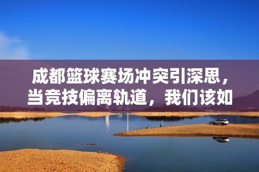 成都篮球赛场冲突引深思，当竞技偏离轨道，我们该如何守护体育精神？赛场冲突引深思，竞技偏离轨道，体育精神如何守护？