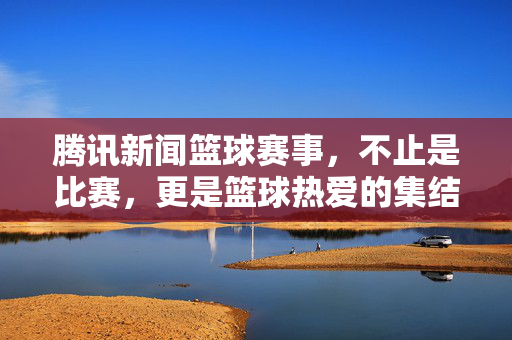 腾讯新闻篮球赛事，不止是比赛，更是篮球热爱的集结号，腾讯新闻篮球赛事，不止比赛，更是热爱集结