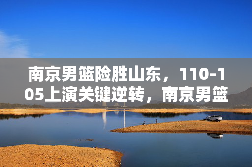南京男篮险胜山东，110-105上演关键逆转，南京男篮110-105险胜山东上演关键逆转