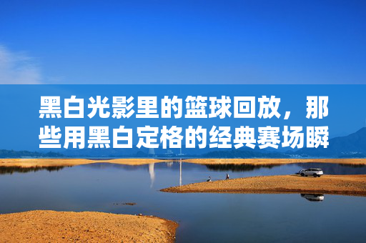 黑白光影里的篮球回放，那些用黑白定格的经典赛场瞬间，黑白光影定格篮球赛场经典瞬间