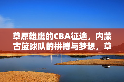 草原雄鹰的CBA征途，内蒙古篮球队的拼搏与梦想，草原雄鹰的CBA征途，内蒙古篮球队的拼搏与梦想