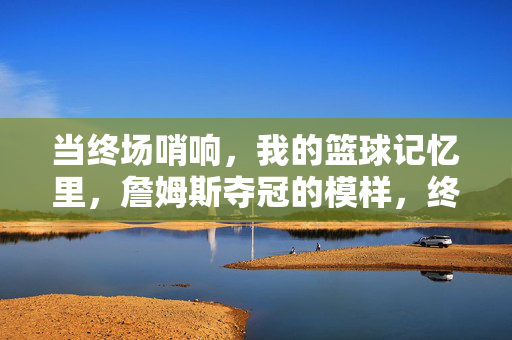 当终场哨响，我的篮球记忆里，詹姆斯夺冠的模样，终场哨响，詹姆斯夺冠的模样刻入篮球记忆