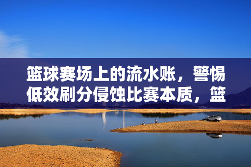 篮球赛场上的流水账，警惕低效刷分侵蚀比赛本质，篮球赛场流水账，警惕低效刷分侵蚀比赛本质