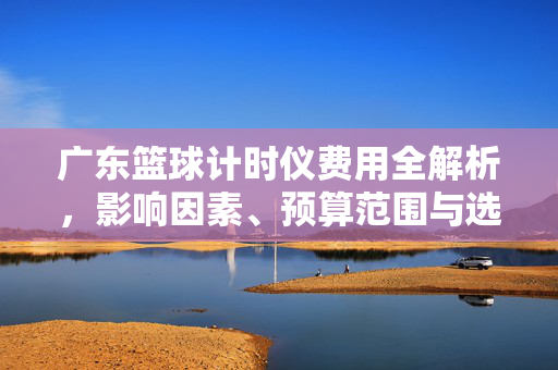 广东篮球计时仪费用全解析，影响因素、预算范围与选购指南，广东篮球计时仪费用全解析，影响因素、预算范围与选购指南