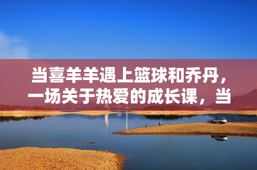 当喜羊羊遇上篮球和乔丹，一场关于热爱的成长课，当喜羊羊遇上乔丹，篮球热爱的成长课
