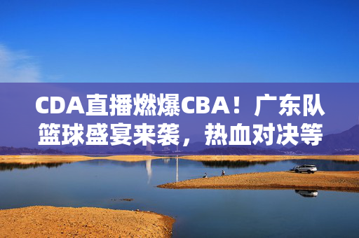 CDA直播燃爆CBA！广东队篮球盛宴来袭，热血对决等你见证，CDA直播燃爆CBA！广东队篮球盛宴热血对决