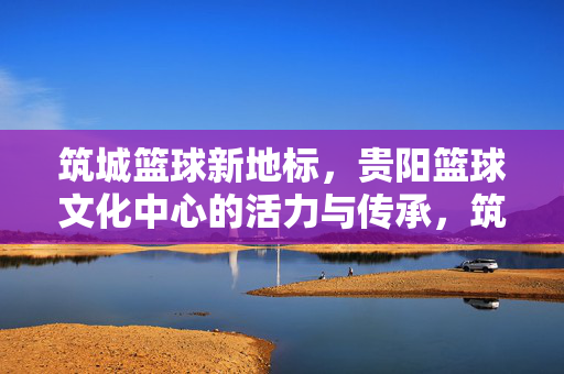 筑城篮球新地标，贵阳篮球文化中心的活力与传承，筑城篮球新地标，贵阳篮球文化中心的活力传承