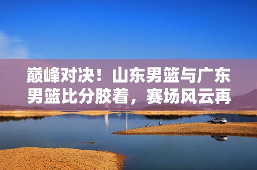 巅峰对决！山东男篮与广东男篮比分胶着，赛场风云再起，山东广东巅峰对决，比分胶着，赛场风云再起