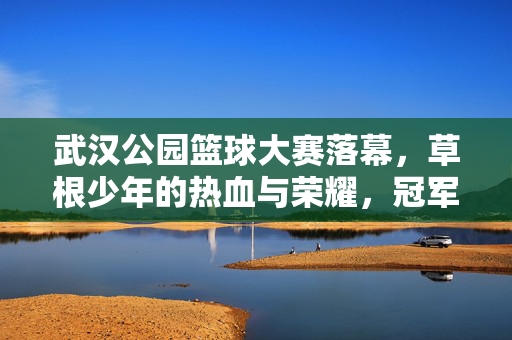 武汉公园篮球大赛落幕，草根少年的热血与荣耀，冠军属于热爱！武汉公园篮球大赛落幕，草根少年热血夺冠，热爱铸就荣耀