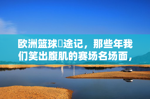 欧洲篮球囧途记，那些年我们笑出腹肌的赛场名场面，欧洲篮球囧途记，笑出腹肌的赛场名场面