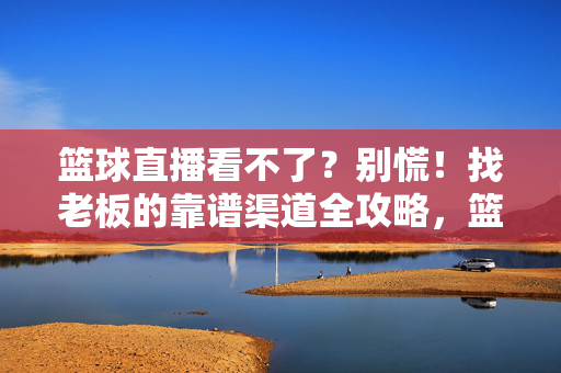篮球直播看不了？别慌！找老板的靠谱渠道全攻略，篮球直播看不了别慌！找老板的靠谱渠道全攻略